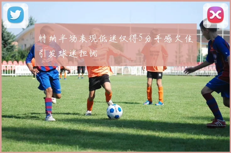 特纳半场表现低迷仅得5分手感欠佳引发球迷担忧