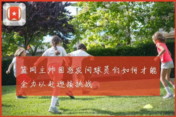 篮网主帅困惑发问球员们如何才能全力以赴迎接挑战