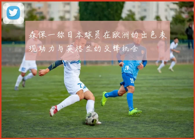 森保一称日本球员在欧洲的出色表现助力与英格兰的交锋机会