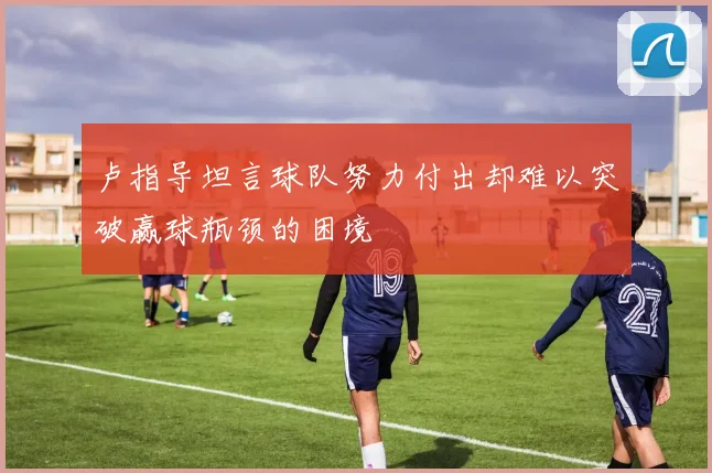 卢指导坦言球队努力付出却难以突破赢球瓶颈的困境