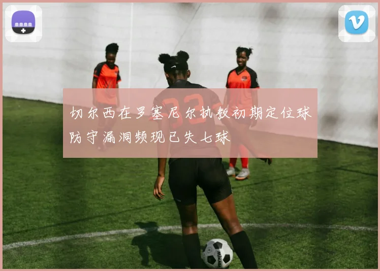 切尔西在罗塞尼尔执教初期定位球防守漏洞频现已失七球