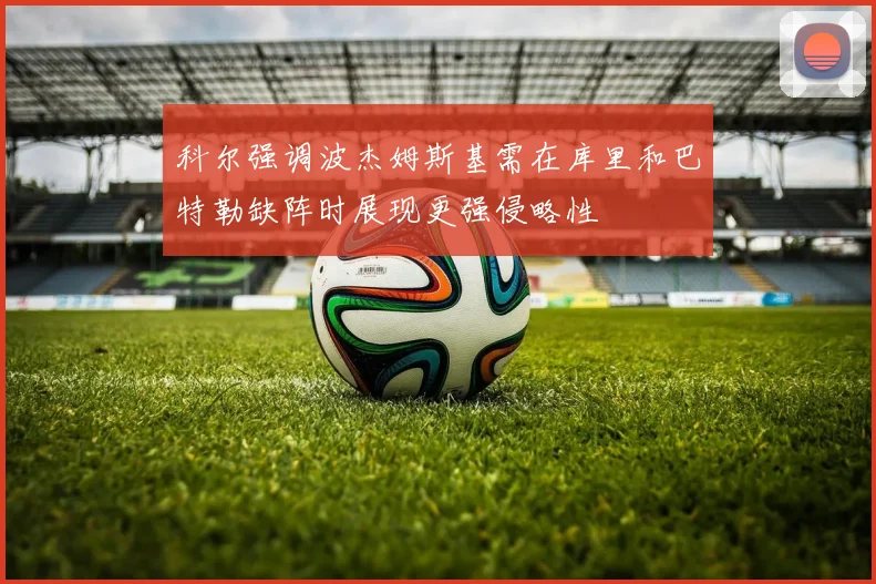 科尔强调波杰姆斯基需在库里和巴特勒缺阵时展现更强侵略性