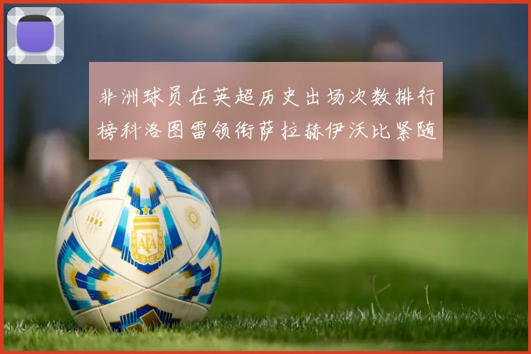 非洲球员在英超历史出场次数排行榜科洛图雷领衔萨拉赫伊沃比紧随其后