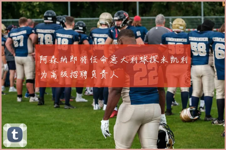 阿森纳即将任命意大利球探米凯利为高级招聘负责人