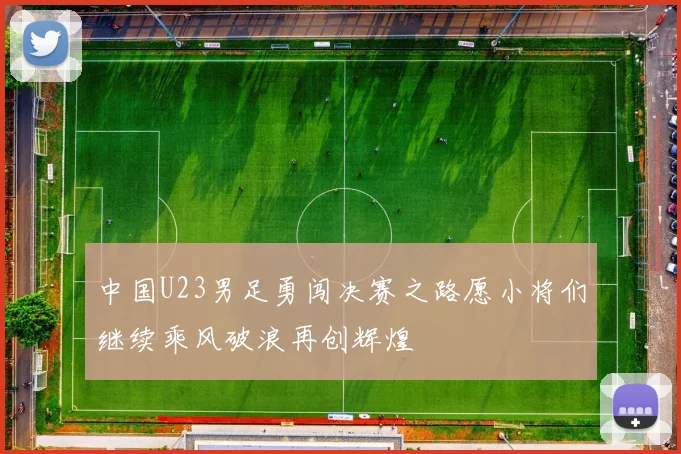 中国U23男足勇闯决赛之路愿小将们继续乘风破浪再创辉煌