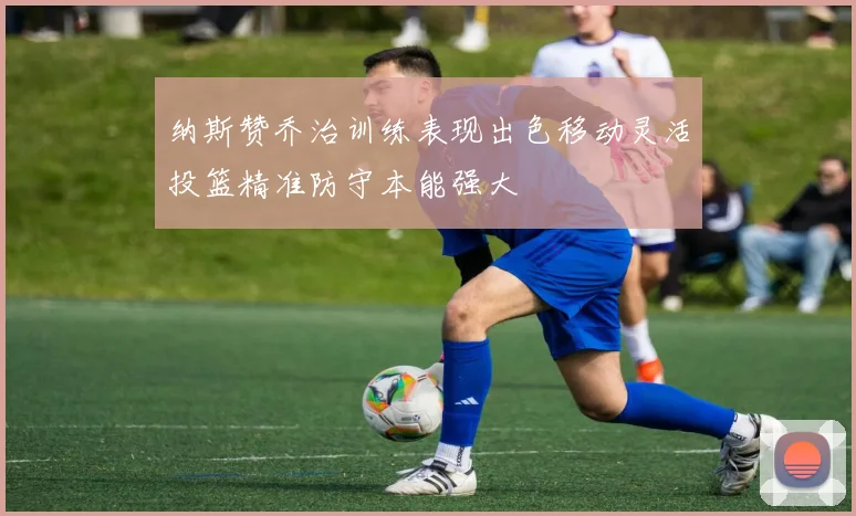纳斯赞乔治训练表现出色移动灵活投篮精准防守本能强大