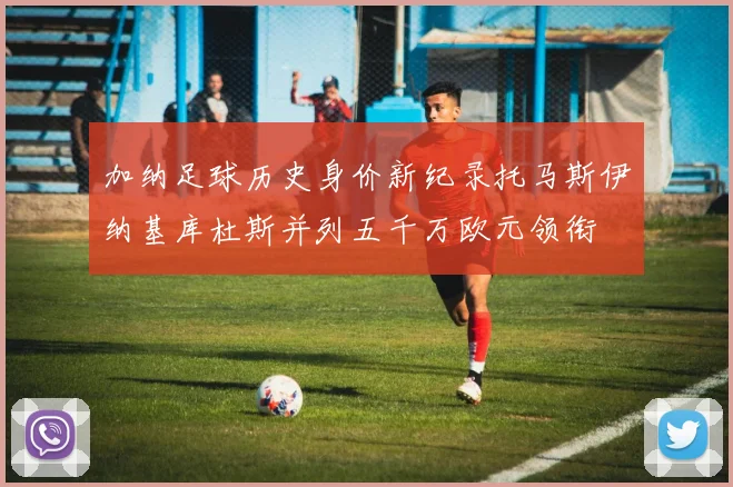 加纳足球历史身价新纪录托马斯伊纳基库杜斯并列五千万欧元领衔