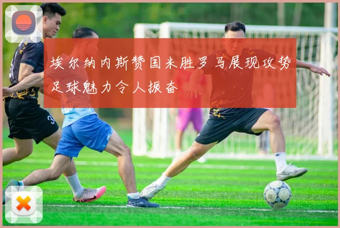 埃尔纳内斯赞国米胜罗马展现攻势足球魅力令人振奋