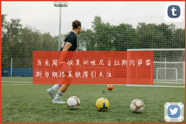马竞周一恢复训练尼古拉斯冈萨雷斯与朗格莱缺席引关注