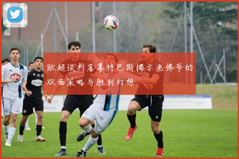 欧超谈判落幕特巴斯揭示老佛爷的双面策略与胜利幻想