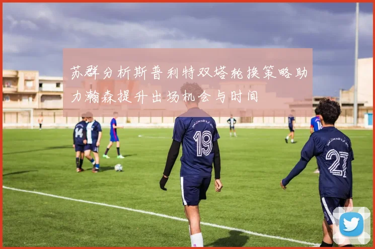 苏群分析斯普利特双塔轮换策略助力瀚森提升出场机会与时间