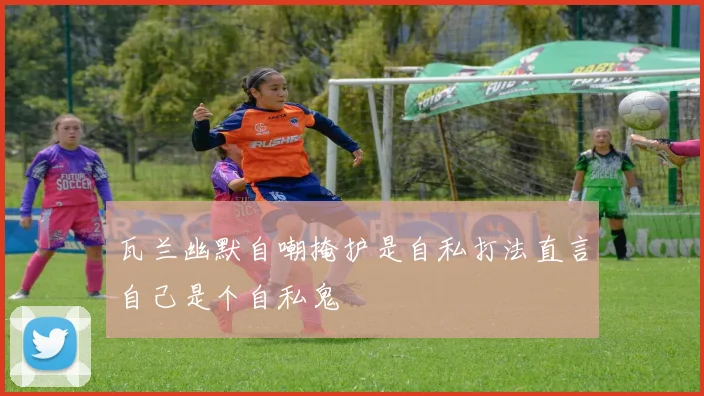 瓦兰幽默自嘲掩护是自私打法直言自己是个自私鬼