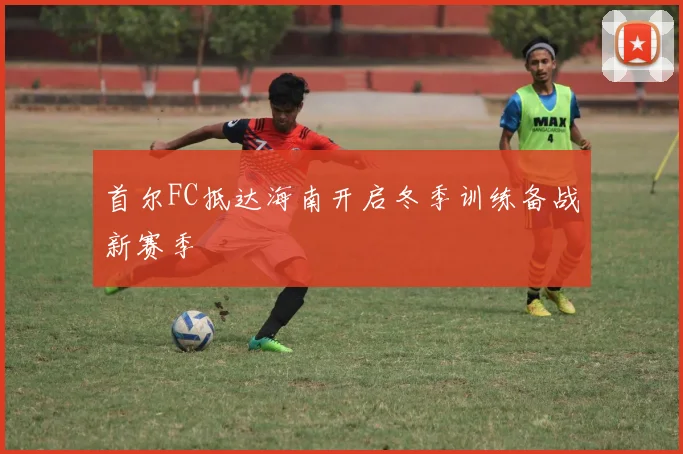 首尔FC抵达海南开启冬季训练备战新赛季