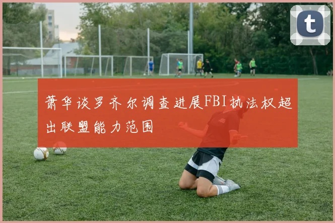 萧华谈罗齐尔调查进展FBI执法权超出联盟能力范围