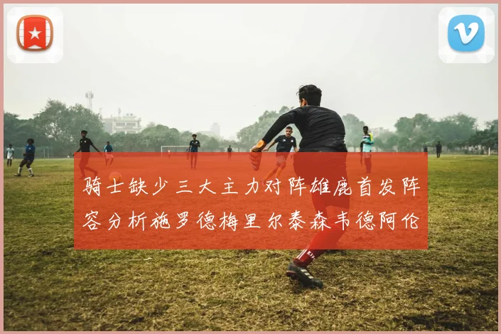 骑士缺少三大主力对阵雄鹿首发阵容分析施罗德梅里尔泰森韦德阿伦出战