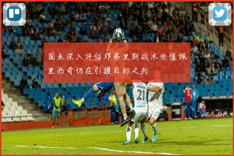 国米深入评估邓弗里斯战术价值佩里西奇仍在引援目标之列
