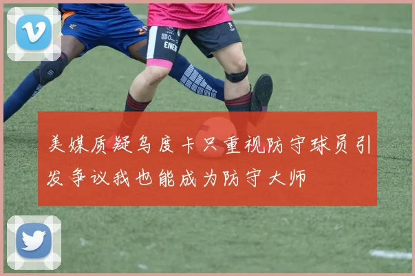 美媒质疑乌度卡只重视防守球员引发争议我也能成为防守大师