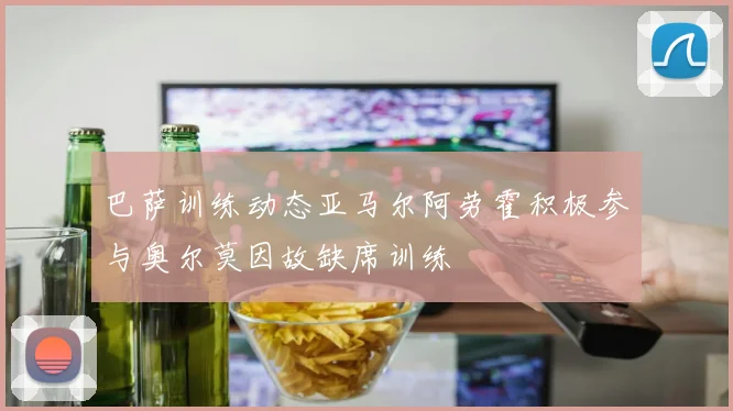 巴萨训练动态亚马尔阿劳霍积极参与奥尔莫因故缺席训练