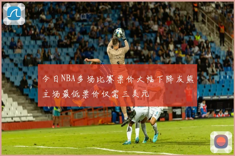 今日NBA多场比赛票价大幅下降灰熊主场最低票价仅需三美元