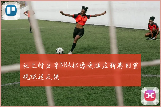 杜兰特分享NBA杯感受适应新赛制重视球迷反馈