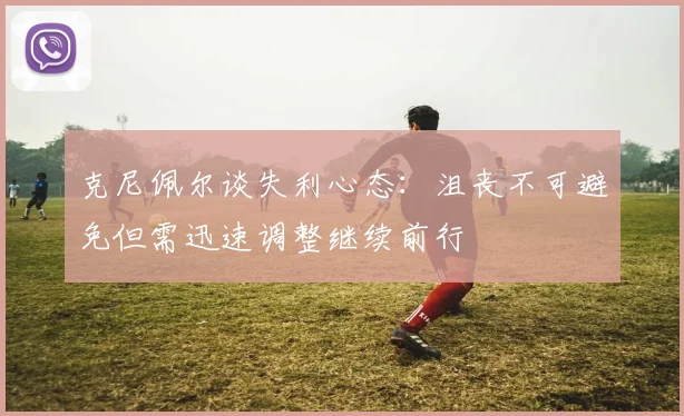 克尼佩尔谈失利心态：沮丧不可避免但需迅速调整继续前行