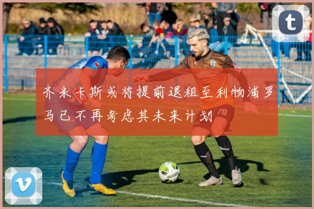 齐米卡斯或将提前退租至利物浦罗马已不再考虑其未来计划