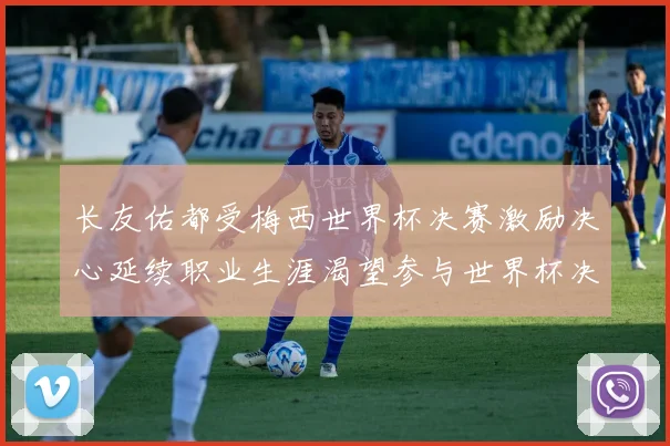 长友佑都受梅西世界杯决赛激励决心延续职业生涯渴望参与世界杯决赛