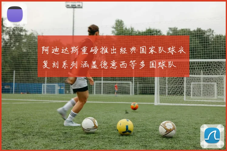 阿迪达斯重磅推出经典国家队球衣复刻系列涵盖德意西等多国球队