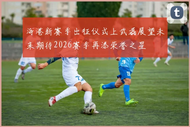 海港新赛季出征仪式上武磊展望未来期待2026赛季再添荣誉之星