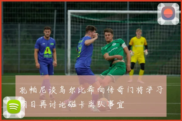 孔帕尼谈乌尔比希向传奇门将学习明日再讨论磁卡离队事宜