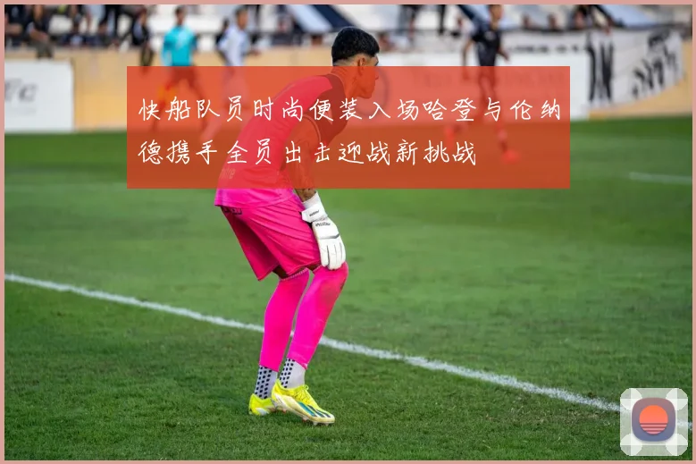 快船队员时尚便装入场哈登与伦纳德携手全员出击迎战新挑战