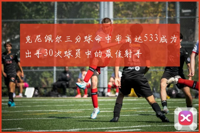 克尼佩尔三分球命中率高达533成为出手30次球员中的最佳射手