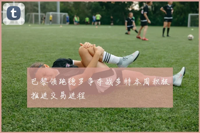 巴黎领跑德罗争夺战多特本周积极推进交易进程
