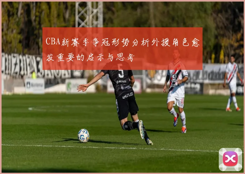 CBA新赛季争冠形势分析外援角色愈发重要的启示与思考
