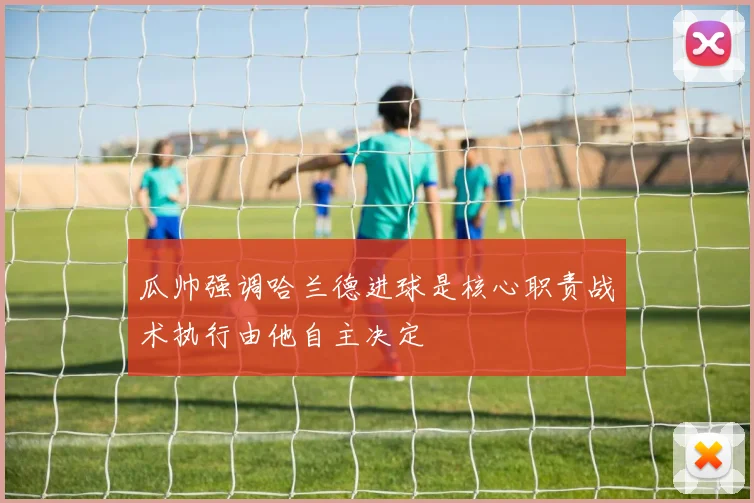 瓜帅强调哈兰德进球是核心职责战术执行由他自主决定