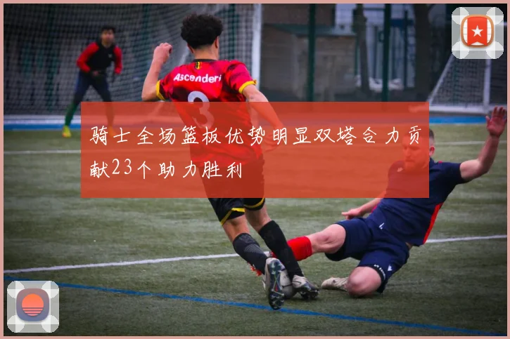 骑士全场篮板优势明显双塔合力贡献23个助力胜利