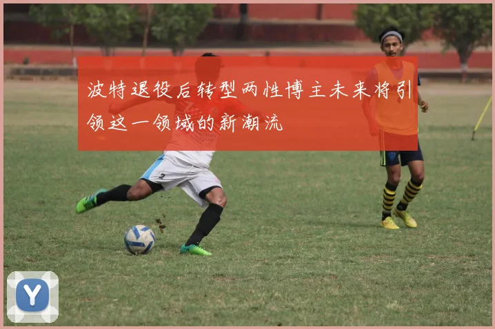 波特退役后转型两性博主未来将引领这一领域的新潮流