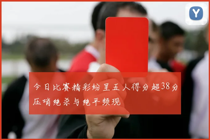 今日比赛精彩纷呈五人得分超38分压哨绝杀与绝平频现